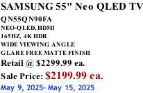 SAMSUNG 55" Neo QLED TV QN55QN90FA       NEO-QLED, HDMI 165HZ,  4K HDR WIDE VIEWING ANGLE GLARE FREE MATTE FINISH Retail @ $2299.99 ea. Sale Price: $2199.99 ea. May 9, 2025- May 15, 2025
