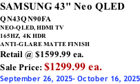 SAMSUNG 43" Neo QLED QN43QN90FA       NEO-QLED, HDMI TV 165HZ,  4K HDR ANTI-GLARE MATTE FINISH Retail @ $1599.99 ea. Sale Price: $1299.99 ea. September 26, 2025- October 16, 2025
