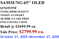 SAMSUNG 65" OLED QN65S95F         165HZ, HDMI OLED TV VISION AI SMART 4K HDR, GLARE FREE ONE CONNECT BOX Retail @ $3699.99 ea. Sale Price: $2799.99 ea. October 31, 2025- November 27, 2025