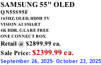 SAMSUNG 55" OLED QN55S95F       165HZ, OLED, HDMI TV VISION AI SMART 4K HDR, GLARE FREE ONE CONNECT BOX Retail @ $2899.99 ea. Sale Price: $2399.99 ea. September 26, 2025- October 23, 2025