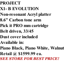 PROJECT X1- B EVOLUTION Non-resonant Acryl platter 8.6” Carbon tone arm Pick it PRO mm cartridge Belt driven, 33/45 Dust cover included  Available in: Piano Black, Piano White, Walnut Retail @ $1599.99 ea. SEE STORE FOR BEST PRICE!