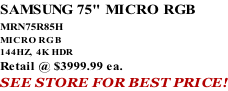 SAMSUNG 75" MICRO RGB MRN75R85H       MICRO RGB 144HZ,  4K HDR Retail @ $3999.99 ea. SEE STORE FOR BEST PRICE!