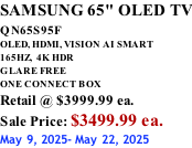 SAMSUNG 65" OLED TV QN65S95F         OLED, HDMI, VISION AI SMART 165HZ,  4K HDR GLARE FREE ONE CONNECT BOX Retail @ $3999.99 ea. Sale Price: $3499.99 ea. May 9, 2025- May 22, 2025