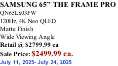 SAMSUNG 65” THE FRAME PRO  QN65LS03FW 120Hz, 4K Neo QLED Matte Finish Wide Viewing Angle Retail @ $2799.99 ea Sale Price: $2499.99 ea. July 11, 2025- July 24, 2025
