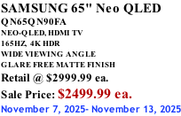 SAMSUNG 65" Neo QLED QN65QN90FA NEO-QLED, HDMI TV 165HZ,  4K HDR WIDE VIEWING ANGLE GLARE FREE MATTE FINISH Retail @ $2999.99 ea. Sale Price: $2499.99 ea. November 7, 2025- November 13, 2025