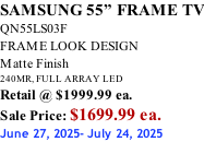 SAMSUNG 55” FRAME TV QN55LS03F FRAME LOOK DESIGN Matte Finish 240MR, FULL ARRAY LED Retail @ $1999.99 ea. Sale Price: $1699.99 ea. June 27, 2025- July 24, 2025