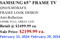 SAMSUNG 65” FRAME TV QN65LS03BAFX FRAME LOOK DESIGN Anti-Reflection 240MR, FULL ARRAY LED Retail @ $2499.99 ea. Sale Price: $2199.99 ea. February 23, 2024- February 29, 2024