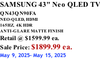 SAMSUNG 43" Neo QLED TV QN43QN90FA       NEO-QLED, HDMI 165HZ,  4K HDR ANTI-GLARE MATTE FINISH Retail @ $1599.99 ea. Sale Price: $1899.99 ea. May 9, 2025- May 15, 2025