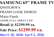 SAMSUNG 65” FRAME TV QN65LS03FA FRAME LOOK DESIGN Matte Finish 240MR, FULL ARRAY LED Retail @ $2299.99 ea. Sale Price: $1299.99 ea. March 20, 2026- April 2, 2026