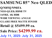 SAMSUNG 85" Neo QLED QN85QN90FA       NEO-QLED, HDMI TV 165HZ,  4K HDR WIDE VIEWING ANGLE GLARE FREE MATTE FINISH Retail @ $5499.99 ea. Sale Price: $4299.99 ea. July 11, 2025- July 31, 2025