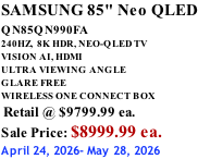 SAMSUNG 85" Neo QLED QN85QN990FA       240HZ,  8K HDR, NEO-QLED TV VISION AI, HDMI ULTRA VIEWING ANGLE GLARE FREE WIRELESS ONE CONNECT BOX  Retail @ $9799.99 ea. Sale Price: $8999.99 ea. April 24, 2026- May 28, 2026