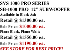 SVS 1000 PRO SERIES SB-1000 PRO  12” SUBWOOFER Available in Black Ash Retail @ $1300.00 ea. Sale Price: $1000.00 ea. Piano Black, Piano White Retail @ $1550.00 ea. Sale Price: $1190.00 ea. SEE STORE FOR BEST PRICE!