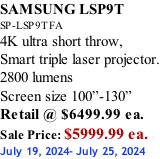 SAMSUNG LSP9T SP-LSP9TFA 4K ultra short throw,  Smart triple laser projector. 2800 lumens Screen size 100”-130”   Retail @ $6499.99 ea. Sale Price: $5999.99 ea. July 19, 2024- July 25, 2024