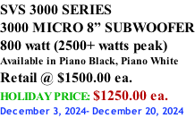 SVS 3000 SERIES 3000 MICRO 8” SUBWOOFER 800 watt (2500+ watts peak) Available in Piano Black, Piano White Retail @ $1500.00 ea. HOLIDAY PRICE: $1250.00 ea. December 3, 2024- December 20, 2024