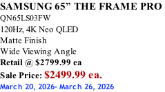 SAMSUNG 65” THE FRAME PRO  QN65LS03FW 120Hz, 4K Neo QLED Matte Finish Wide Viewing Angle Retail @ $2799.99 ea Sale Price: $2499.99 ea. March 20, 2026- March 26, 2026