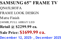 SAMSUNG 65” FRAME TV QN65LS03FA FRAME LOOK DESIGN Matte Finish 240MR, FULL ARRAY LED Retail @ $2299.99 ea. Sale Price: $1699.99 ea. December 12, 2025- , December 2025