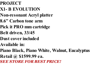 PROJECT X1- B EVOLUTION Non-resonant Acryl platter 8.6” Carbon tone arm Pick it PRO mm cartridge Belt driven, 33/45 Dust cover included  Available in: Piano Black, Piano White, Walnut, Eucalyptus Retail @ $1599.99 ea. SEE STORE FOR BEST PRICE!