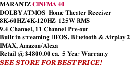 MARANTZ CINEMA 40 DOLBY ATMOS  Home Theater Receiver 8K-60HZ/4K-120HZ  125W RMS  9.4 Channel, 11 Channel Pre-out Built in streaming HEOS, Bluetooth & Airplay 2 IMAX, Amazon/Alexa Retail @ $4800.00 ea.  5 Year Warranty SEE STORE FOR BEST PRICE!