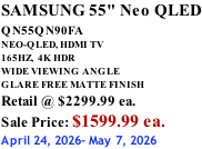 SAMSUNG 55" Neo QLED QN55QN90FA       NEO-QLED, HDMI TV 165HZ,  4K HDR WIDE VIEWING ANGLE GLARE FREE MATTE FINISH Retail @ $2299.99 ea. Sale Price: $1599.99 ea. April 24, 2026- May 7, 2026