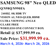 SAMSUNG 98" Neo QLED QN98QN990FA   240HZ,  8K HDR TV VISION AI, NEO-QLED, HDMI ULTRA VIEWING ANGLE GLARE FREE WIRELESS ONE CONNECT BOX Retail @ $37,999.99 ea. Sale Price: $31,999.99 ea. March 6, 2026- March 26, 2026