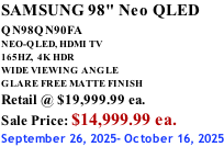 SAMSUNG 98" Neo QLED QN98QN90FA       NEO-QLED, HDMI TV 165HZ,  4K HDR WIDE VIEWING ANGLE GLARE FREE MATTE FINISH Retail @ $19,999.99 ea. Sale Price: $14,999.99 ea. September 26, 2025- October 16, 2025