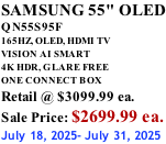 SAMSUNG 55" OLED QN55S95F       165HZ, OLED, HDMI TV VISION AI SMART 4K HDR, GLARE FREE ONE CONNECT BOX Retail @ $3099.99 ea. Sale Price: $2699.99 ea. July 18, 2025- July 31, 2025
