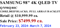 SAMSUNG 98" 4K QLED TV QN98Q80C             120HZ, DEEP BLACKS,  FULL ARRAY BACKLIT Retail @ $10,999.99 ea. Sale Price: $7499.99 ea. February 23, 2024- March 7, 2024