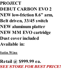 PROJECT DEBUT CARBON EVO 2 NEW low-friction 8.6” arm, Belt driven, 33/45 switch NEW aluminum platter NEW MM EVO cartridge Dust cover included  Available in:  Satin Wine   Retail @ $999.99 ea. SEE STORE FOR BEST PRICE!