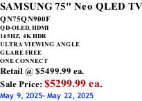 SAMSUNG 75" Neo QLED TV QN75QN900F         QD-OLED, HDMI 165HZ,  4K HDR ULTRA VIEWING ANGLE GLARE FREE ONE CONNECT Retail @ $5499.99 ea. Sale Price: $5299.99 ea. May 9, 2025- May 22, 2025