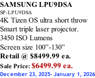 SAMSUNG LPU9DSA SP-LPU9DSA 4K Tizen OS ultra short throw Smart triple laser projector. 3450 ISO Lumens Screen size 100”-130”   Retail @ $8499.99 ea. Sale Price: $6499.99 ea. December 23, 2025- January 1, 2026