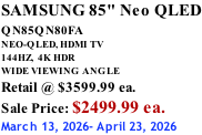 SAMSUNG 85" Neo QLED QN85QN80FA       NEO-QLED, HDMI TV 144HZ,  4K HDR WIDE VIEWING ANGLE Retail @ $3599.99 ea. Sale Price: $2499.99 ea. March 13, 2026- April 23, 2026