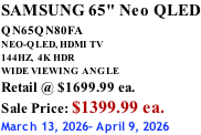 SAMSUNG 65" Neo QLED QN65QN80FA       NEO-QLED, HDMI TV 144HZ,  4K HDR WIDE VIEWING ANGLE Retail @ $1699.99 ea. Sale Price: $1399.99 ea. March 13, 2026- April 9, 2026