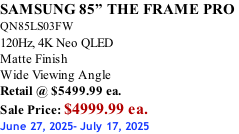 SAMSUNG 85” THE FRAME PRO  QN85LS03FW 120Hz, 4K Neo QLED Matte Finish Wide Viewing Angle Retail @ $5499.99 ea. Sale Price: $4999.99 ea. June 27, 2025- July 17, 2025
