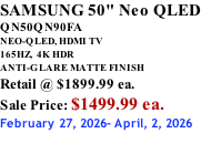 SAMSUNG 50" Neo QLED QN50QN90FA NEO-QLED, HDMI TV 165HZ,  4K HDR ANTI-GLARE MATTE FINISH Retail @ $1899.99 ea. Sale Price: $1499.99 ea. February 27, 2026- April, 2, 2026