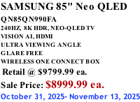 SAMSUNG 85" Neo QLED QN85QN990FA       240HZ,  8K HDR, NEO-QLED TV VISION AI, HDMI ULTRA VIEWING ANGLE GLARE FREE WIRELESS ONE CONNECT BOX  Retail @ $9799.99 ea. Sale Price: $8999.99 ea. October 31, 2025- November 13, 2025