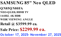 SAMSUNG 85" Neo QLED QN85QN80FA       NEO-QLED, HDMI TV 144HZ,  4K HDR WIDE VIEWING ANGLE Retail @ $3599.99 ea. Sale Price: $2299.99 ea. October 17, 2025- November 27, 2025