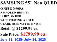 SAMSUNG 55" Neo QLED QN55QN90FA       NEO-QLED, HDMI TV 165HZ,  4K HDR WIDE VIEWING ANGLE GLARE FREE MATTE FINISH Retail @ $2299.99 ea. Sale Price: $1799.99 ea. July 11, 2025- July 24, 2025