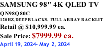 SAMSUNG 98" 4K QLED TV QN98Q80C             120HZ, DEEP BLACKS,  FULL ARRAY BACKLIT Retail @ $10,999.99 ea. Sale Price: $7999.99 ea. April 19, 2024- May 2, 2024