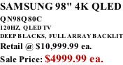SAMSUNG 98" 4K QLED QN98Q80C             120HZ,  QLED TV DEEP BLACKS,  FULL ARRAY BACKLIT Retail @ $10,999.99 ea. Sale Price: $4999.99 ea.