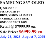 SAMSUNG 83" OLED QN83S95F         165HZ OLED TV HDMI, VISION AI SMART 4K HDR, GLARE FREE ONE CONNECT BOX Retail @ $7999.99 ea. Sale Price: $6999.99 ea. July 25, 2025- August 7, 2025