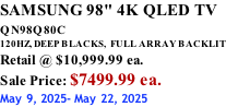 SAMSUNG 98" 4K QLED TV QN98Q80C             120HZ, DEEP BLACKS,  FULL ARRAY BACKLIT Retail @ $10,999.99 ea. Sale Price: $7499.99 ea. May 9, 2025- May 22, 2025