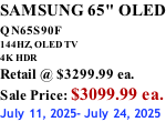 SAMSUNG 65" OLED QN65S90F         144HZ, OLED TV 4K HDR Retail @ $3299.99 ea. Sale Price: $3099.99 ea. July 11, 2025- July 24, 2025