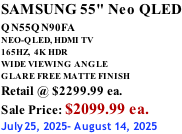 SAMSUNG 55" Neo QLED QN55QN90FA       NEO-QLED, HDMI TV 165HZ,  4K HDR WIDE VIEWING ANGLE GLARE FREE MATTE FINISH Retail @ $2299.99 ea. Sale Price: $2099.99 ea. July25, 2025- August 14, 2025