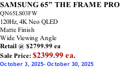 SAMSUNG 65” THE FRAME PRO  QN65LS03FW 120Hz, 4K Neo QLED Matte Finish Wide Viewing Angle Retail @ $2799.99 ea Sale Price: $2399.99 ea. October 3, 2025- October 30, 2025