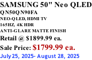SAMSUNG 50" Neo QLED QN50QN90FA NEO-QLED, HDMI TV 165HZ,  4K HDR ANTI-GLARE MATTE FINISH Retail @ $1899.99 ea. Sale Price: $1799.99 ea. July25, 2025- August 28, 2025