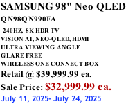 SAMSUNG 98" Neo QLED QN98QN990FA   240HZ,  8K HDR TV VISION AI, NEO-QLED, HDMI ULTRA VIEWING ANGLE GLARE FREE WIRELESS ONE CONNECT BOX Retail @ $39,999.99 ea. Sale Price: $32,999.99 ea. July 11, 2025- July 24, 2025