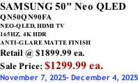 SAMSUNG 50" Neo QLED QN50QN90FA NEO-QLED, HDMI TV 165HZ,  4K HDR ANTI-GLARE MATTE FINISH Retail @ $1899.99 ea. Sale Price: $1299.99 ea. November 7, 2025- December 4, 2025