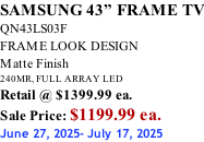 SAMSUNG 43” FRAME TV QN43LS03F FRAME LOOK DESIGN Matte Finish 240MR, FULL ARRAY LED Retail @ $1399.99 ea. Sale Price: $1199.99 ea. June 27, 2025- July 17, 2025