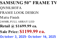 SAMSUNG 50” FRAME TV QN50LS03FA FRAME LOOK DESIGN Matte Finish 240MR, FULL ARRAY LED Retail @ $1699.99 ea. Sale Price: $1199.99 ea. October 3, 2025- October 16, 2025