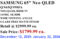 SAMSUNG 65" Neo QLED QN65QN90FA NEO-QLED, HDMI TV 165HZ,  4K HDR WIDE VIEWING ANGLE GLARE FREE MATTE FINISH Retail @ $2999.99 ea. Sale Price: $1799.99 ea. December 12, 2025- January 22, 2026